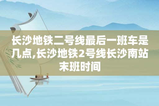 长沙地铁二号线最后一班车是几点,长沙地铁2号线长沙南站末班时间
