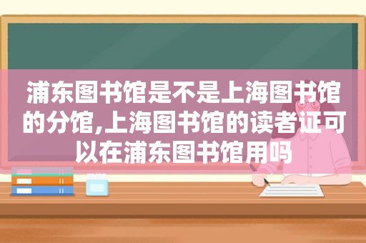 浦东图书馆是不是上海图书馆的分馆,上海图书馆的读者证可以在浦东图书馆用吗