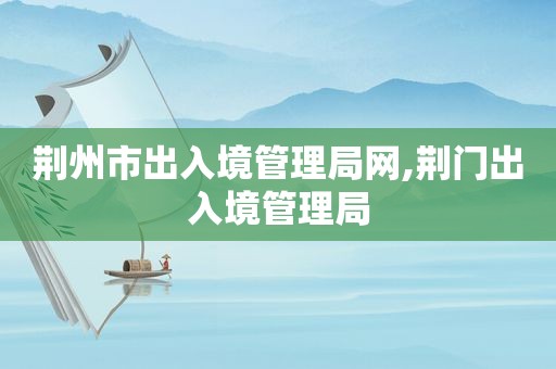荆州市出入境管理局网,荆门出入境管理局
