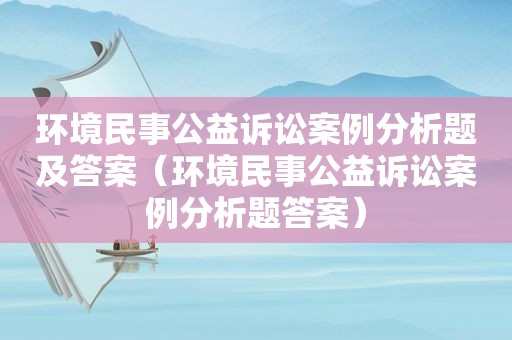 环境民事公益诉讼案例分析题及答案（环境民事公益诉讼案例分析题答案）