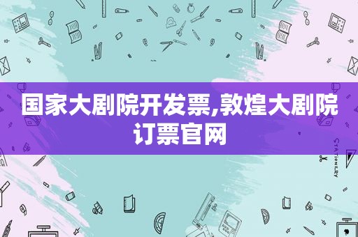 国家大剧院开发票,敦煌大剧院订票官网