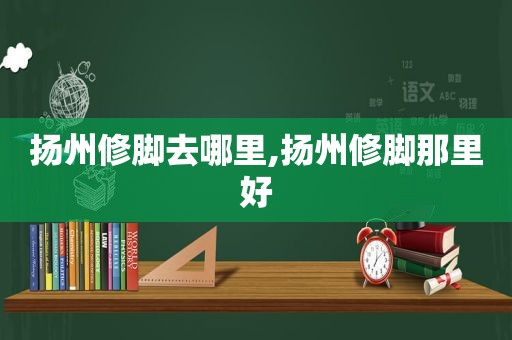 扬州修脚去哪里,扬州修脚那里好