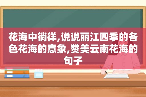 花海中徜徉,说说丽江四季的各色花海的意象,赞美云南花海的句子