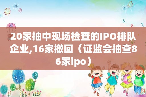 20家抽中现场检查的IPO排队企业,16家撤回（证监会抽查86家ipo）