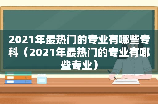 2021年最热门的专业有哪些专科（2021年最热门的专业有哪些专业）