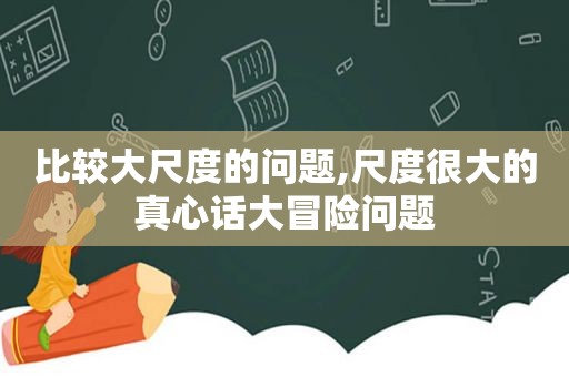 比较大尺度的问题,尺度很大的真心话大冒险问题