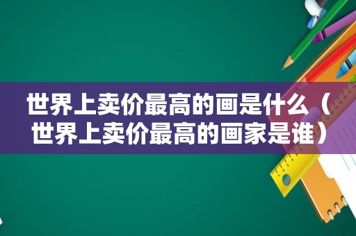 世界上卖价最高的画是什么（世界上卖价最高的画家是谁）