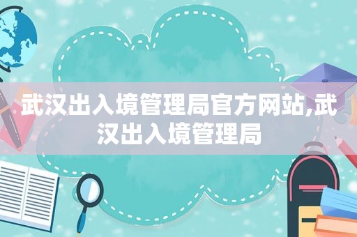 武汉出入境管理局官方网站,武汉出入境管理局