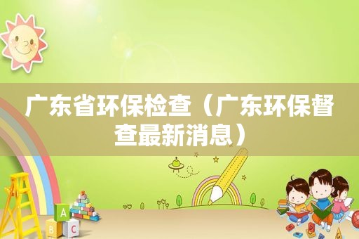 广东省环保检查（广东环保督查最新消息）
