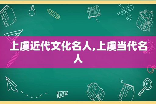 上虞近代文化名人,上虞当代名人
