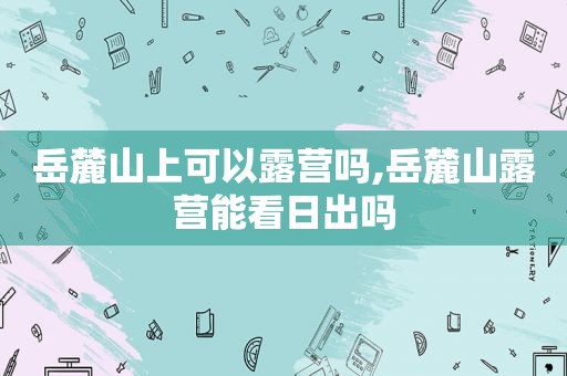 岳麓山上可以露营吗,岳麓山露营能看日出吗