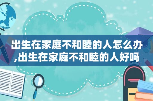 出生在家庭不和睦的人怎么办,出生在家庭不和睦的人好吗
