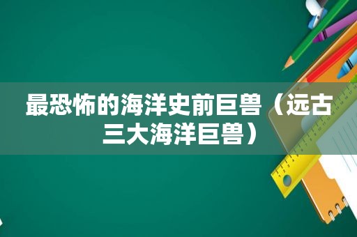 最恐怖的海洋史前巨兽（远古三大海洋巨兽）