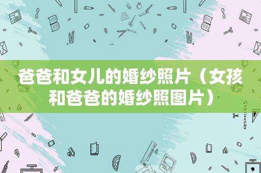 爸爸和女儿的婚纱照片（女孩和爸爸的婚纱照图片）