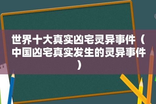世界十大真实凶宅灵异事件（中国凶宅真实发生的灵异事件）