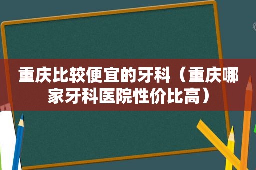 重庆比较便宜的牙科（重庆哪家牙科医院性价比高）