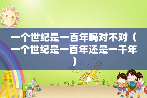 一个世纪是一百年吗对不对（一个世纪是一百年还是一千年）