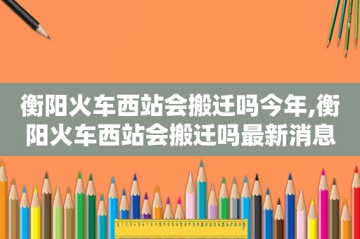 衡阳火车西站会搬迁吗今年,衡阳火车西站会搬迁吗最新消息