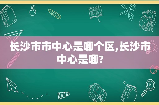 长沙市市中心是哪个区,长沙市中心是哪?