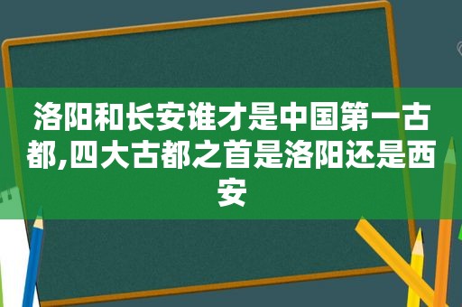洛阳和长安谁才是中国第一古都,四大古都之首是洛阳还是西安