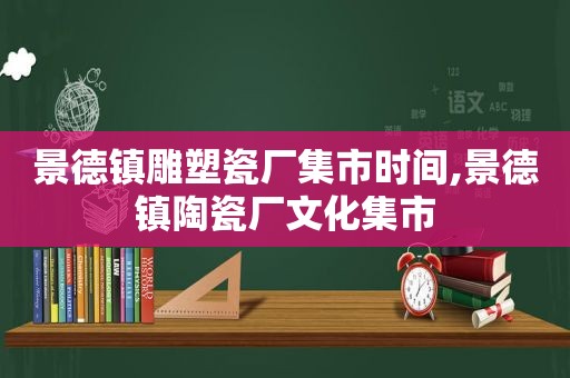 景德镇雕塑瓷厂集市时间,景德镇陶瓷厂文化集市