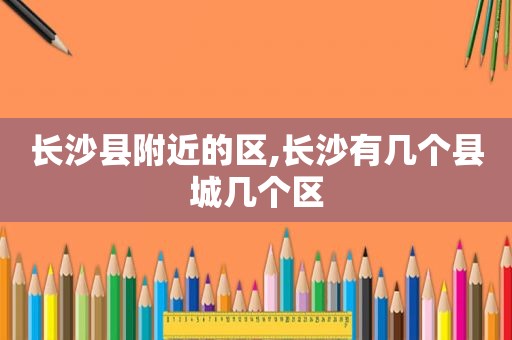 长沙县附近的区,长沙有几个县城几个区