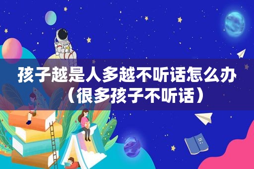 孩子越是人多越不听话怎么办（很多孩子不听话）