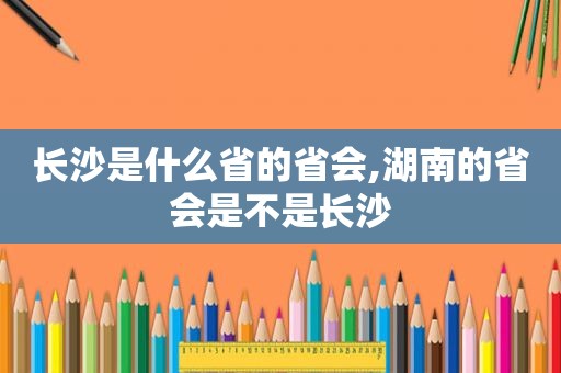 长沙是什么省的省会,湖南的省会是不是长沙