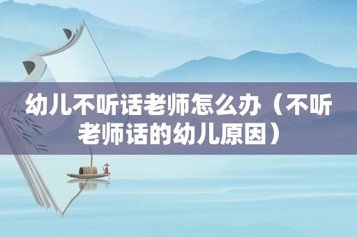 幼儿不听话老师怎么办（不听老师话的幼儿原因）