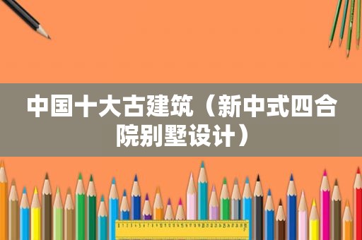 中国十大古建筑（新中式四合院别墅设计）
