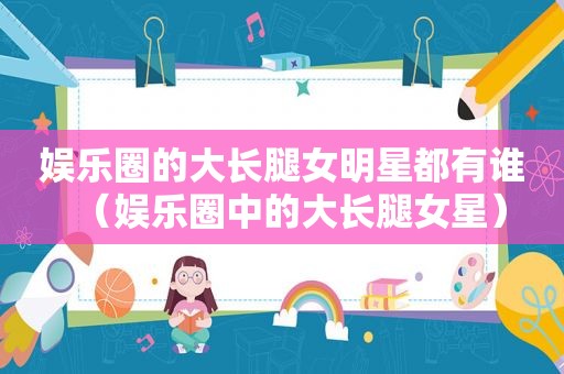 娱乐圈的大长腿女明星都有谁（娱乐圈中的大长腿女星）