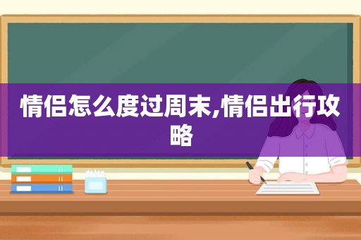 情侣怎么度过周末,情侣出行攻略
