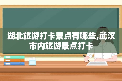 湖北旅游打卡景点有哪些,武汉市内旅游景点打卡