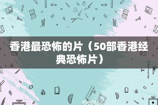 香港最恐怖的片（50部香港经典恐怖片）