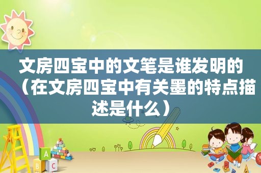 文房四宝中的文笔是谁发明的（在文房四宝中有关墨的特点描述是什么）