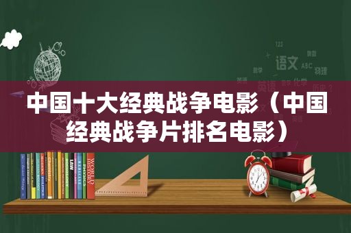 中国十大经典战争电影（中国经典战争片排名电影）