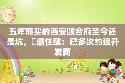 五年前买的西安颐合府至今还是坑，浐灞住建：已多次约谈开发商