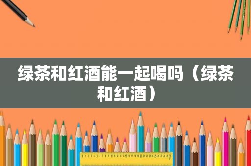 绿茶和红酒能一起喝吗（绿茶和红酒）
