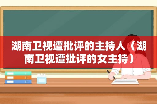 湖南卫视遭批评的主持人（湖南卫视遭批评的女主持）
