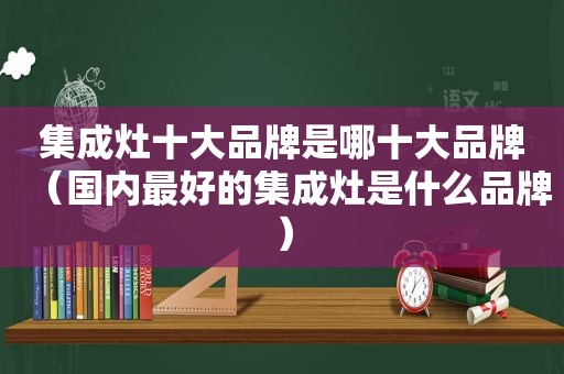集成灶十大品牌是哪十大品牌（国内最好的集成灶是什么品牌）