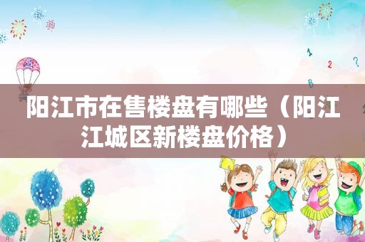 阳江市在售楼盘有哪些（阳江江城区新楼盘价格）