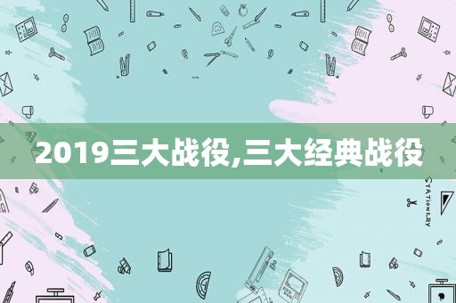2019三大战役,三大经典战役