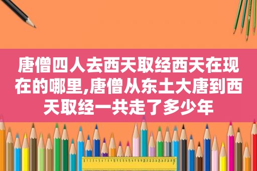 唐僧四人去西天取经西天在现在的哪里,唐僧从东土大唐到西天取经一共走了多少年
