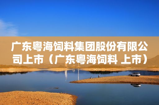 广东粤海饲料集团股份有限公司上市（广东粤海饲料 上市）