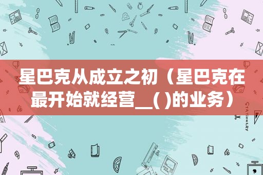 星巴克从成立之初（星巴克在最开始就经营__( )的业务）