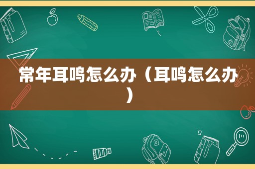 常年耳鸣怎么办（耳鸣怎么办）