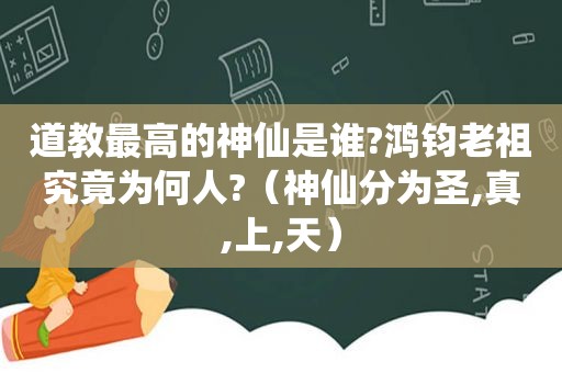 道教最高的神仙是谁?鸿钧老祖究竟为何人?（神仙分为圣,真,上,天）