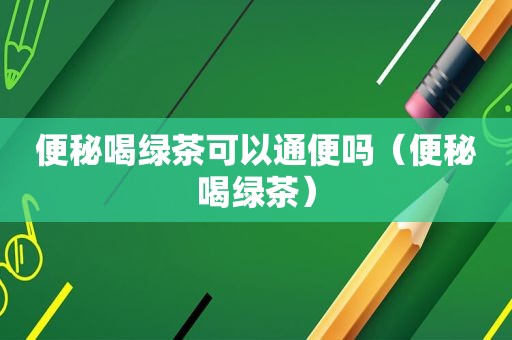 便秘喝绿茶可以通便吗（便秘喝绿茶）