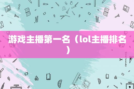 游戏主播第一名（lol主播排名）
