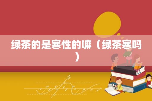 绿茶的是寒性的嘛（绿茶寒吗）